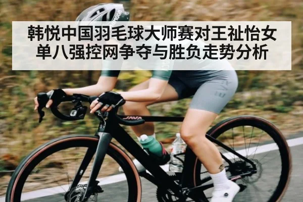 韩悦中国羽毛球大师赛对王祉怡女单八强控网争夺与胜负走势分析