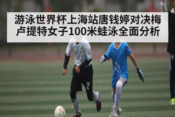 游泳世界杯上海站唐钱婷对决梅卢提特女子100米蛙泳全面分析